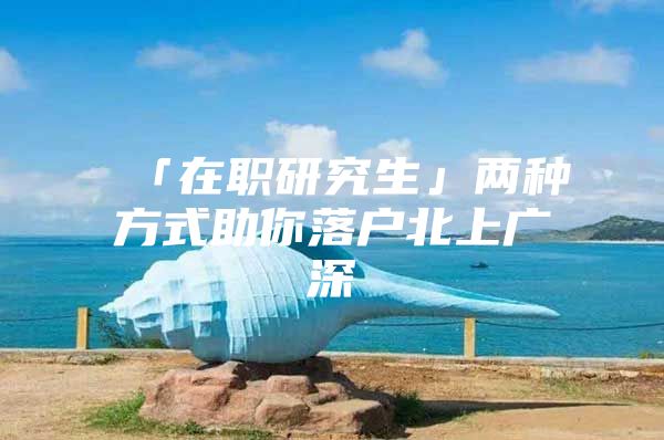 「在职研究生」两种方式助你落户北上广深