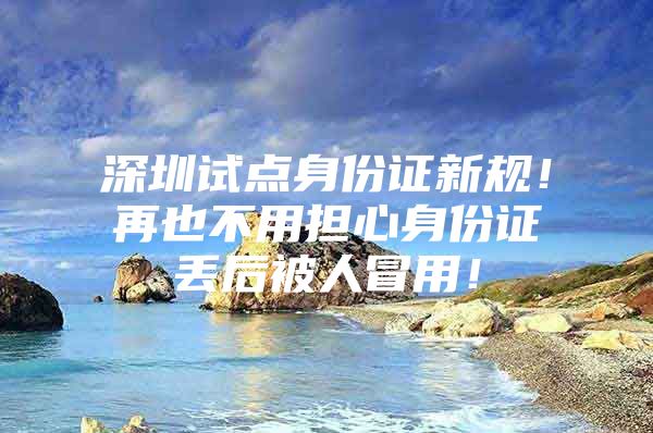 深圳试点身份证新规！再也不用担心身份证丢后被人冒用！