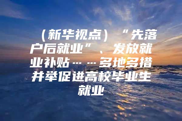（新华视点）“先落户后就业”、发放就业补贴……多地多措并举促进高校毕业生就业