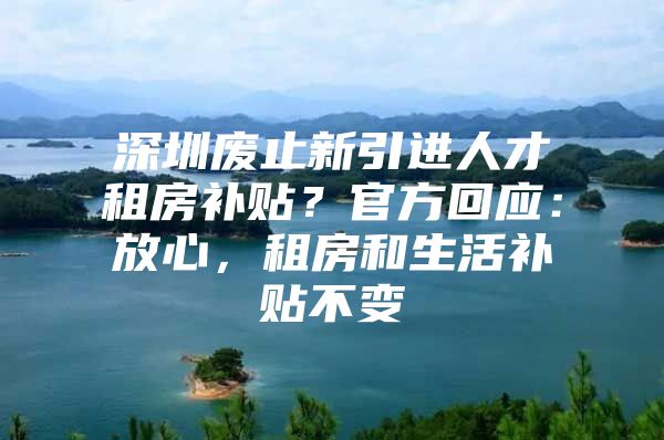 深圳废止新引进人才租房补贴？官方回应：放心，租房和生活补贴不变
