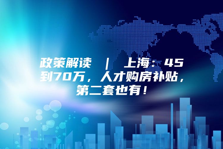 政策解读 ｜ 上海：45到70万，人才购房补贴，第二套也有！