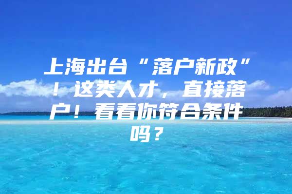 上海出台“落户新政”！这类人才，直接落户！看看你符合条件吗？