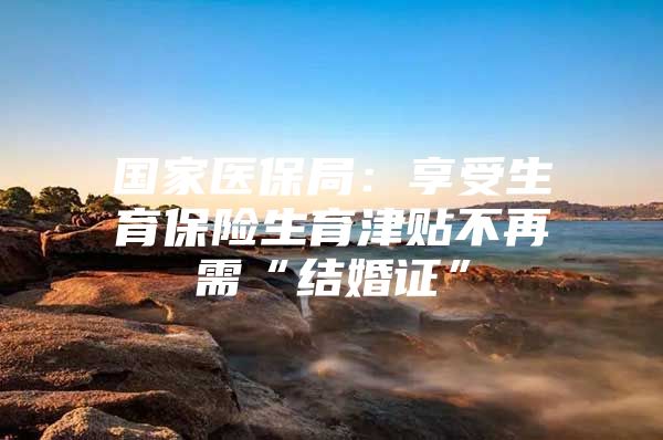 国家医保局：享受生育保险生育津贴不再需“结婚证”
