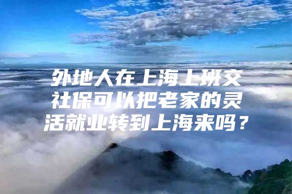 外地人在上海上班交社保可以把老家的灵活就业转到上海来吗？