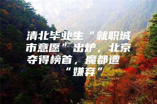 清北毕业生“就职城市意愿”出炉，北京夺得榜首，魔都遭“嫌弃”