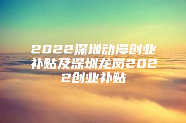 2022深圳动漫创业补贴及深圳龙岗2022创业补贴