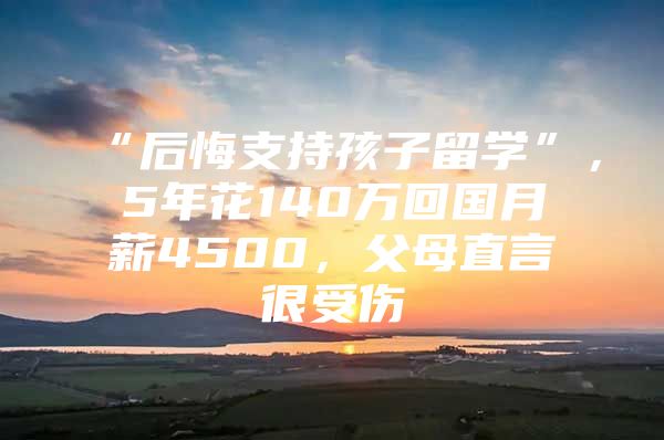 “后悔支持孩子留学”，5年花140万回国月薪4500，父母直言很受伤