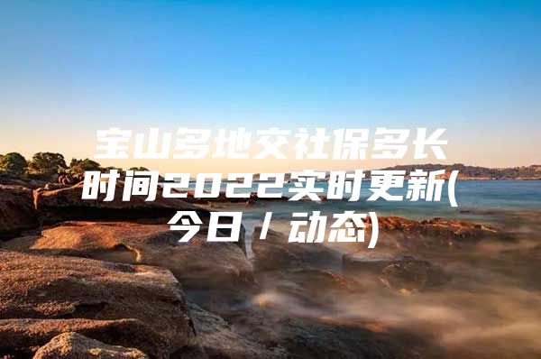 宝山多地交社保多长时间2022实时更新(今日／动态)