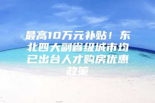 最高10万元补贴！东北四大副省级城市均已出台人才购房优惠政策