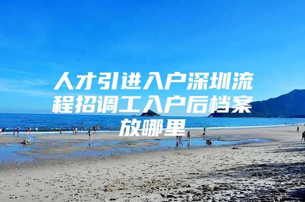 人才引进入户深圳流程招调工入户后档案放哪里