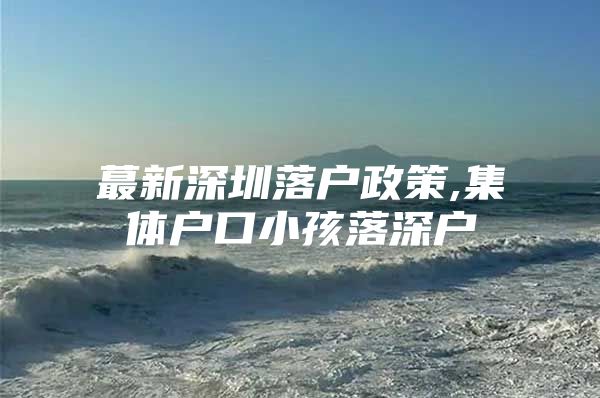 蕞新深圳落户政策,集体户口小孩落深户