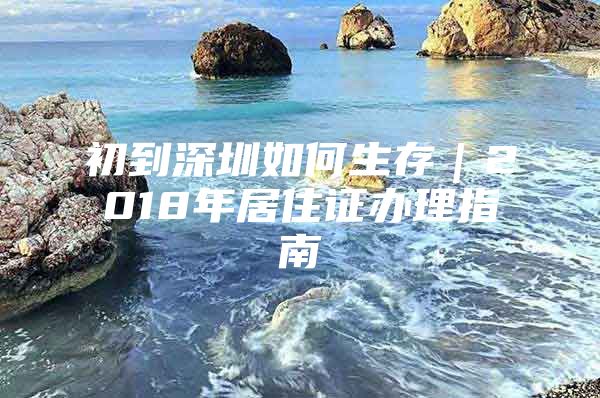 初到深圳如何生存｜2018年居住证办理指南