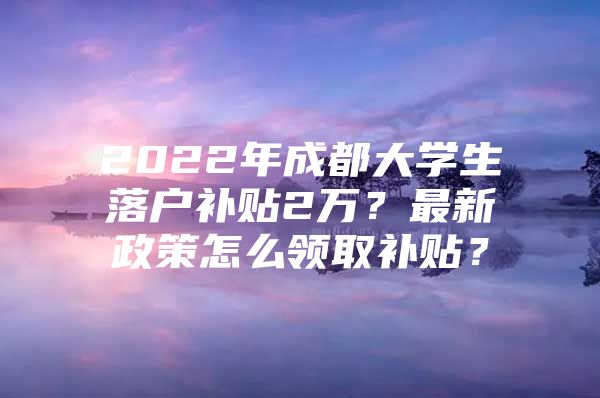 2022年成都大学生落户补贴2万？最新政策怎么领取补贴？