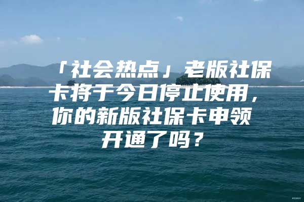 「社会热点」老版社保卡将于今日停止使用，你的新版社保卡申领开通了吗？
