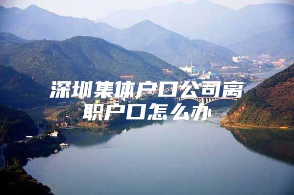 深圳集体户口公司离职户口怎么办