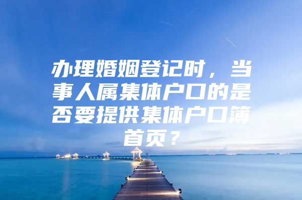 办理婚姻登记时，当事人属集体户口的是否要提供集体户口簿首页？