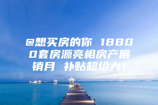 @想买房的你 18800套房源亮相房产展销月 补贴超给力！