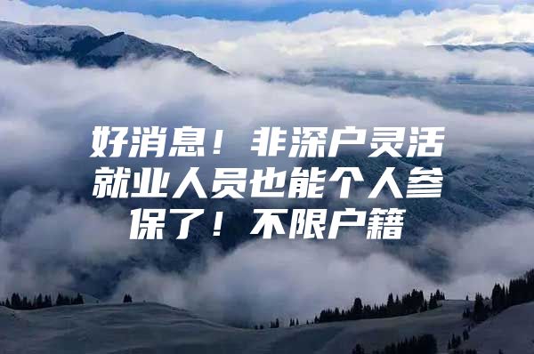 好消息！非深户灵活就业人员也能个人参保了！不限户籍