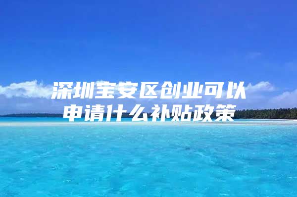 深圳宝安区创业可以申请什么补贴政策