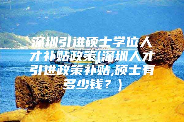 深圳引进硕士学位人才补贴政策(深圳人才引进政策补贴,硕士有多少钱？)