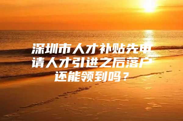 深圳市人才补贴先申请人才引进之后落户还能领到吗？