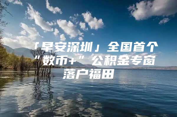「早安深圳」全国首个“数币+”公积金专窗落户福田