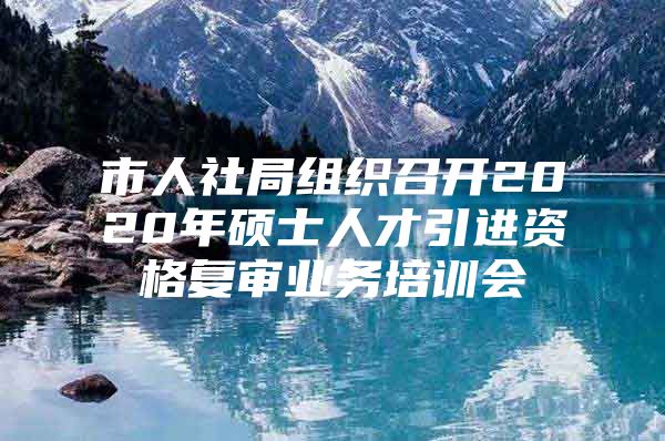 市人社局组织召开2020年硕士人才引进资格复审业务培训会