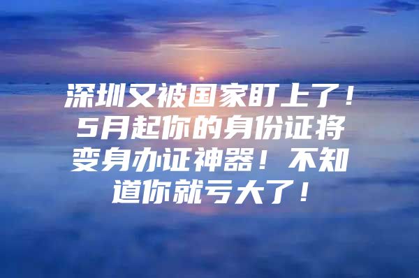 深圳又被国家盯上了！5月起你的身份证将变身办证神器！不知道你就亏大了！