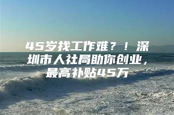 45岁找工作难？！深圳市人社局助你创业，最高补贴45万