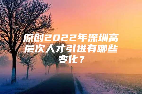 原创2022年深圳高层次人才引进有哪些变化？