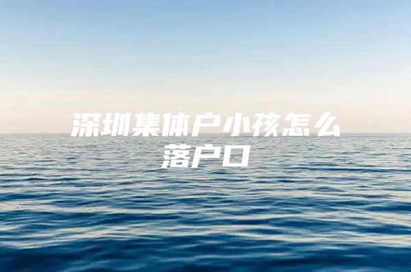 深圳集体户小孩怎么落户口
