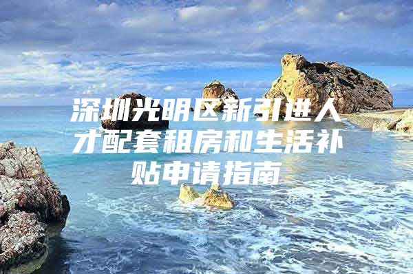 深圳光明区新引进人才配套租房和生活补贴申请指南
