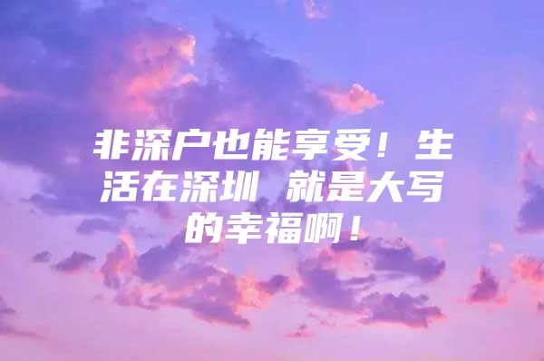 非深户也能享受！生活在深圳 就是大写的幸福啊！