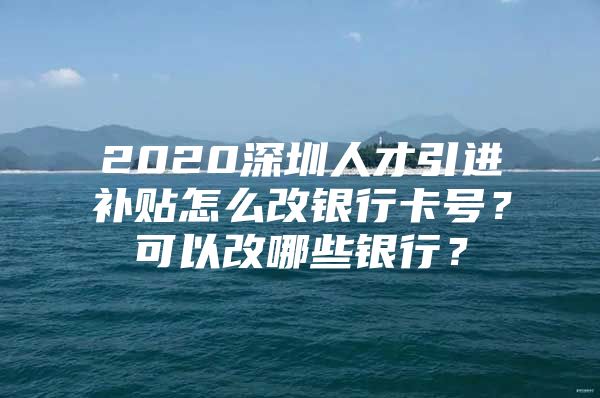 2020深圳人才引进补贴怎么改银行卡号？可以改哪些银行？