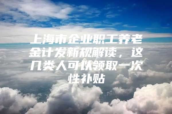 上海市企业职工养老金计发新规解读，这几类人可以领取一次性补贴