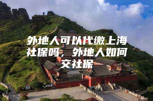 外地人可以代缴上海社保吗，外地人如何交社保