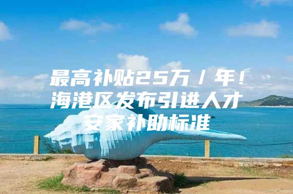 最高补贴25万／年！海港区发布引进人才安家补助标准