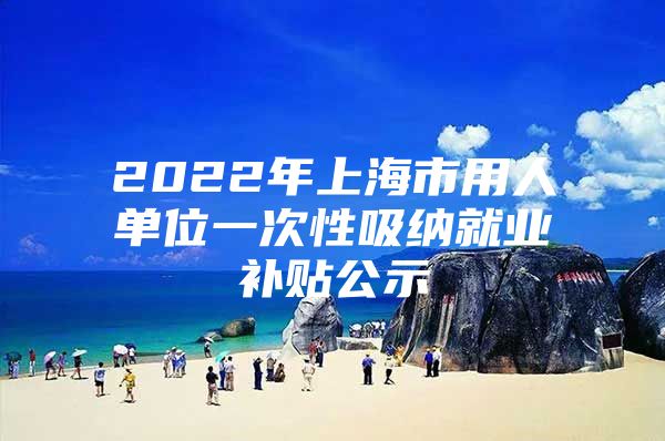2022年上海市用人单位一次性吸纳就业补贴公示
