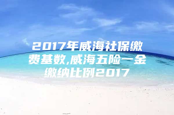 2017年威海社保缴费基数,威海五险一金缴纳比例2017