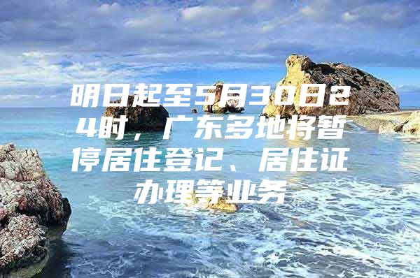 明日起至5月30日24时，广东多地将暂停居住登记、居住证办理等业务