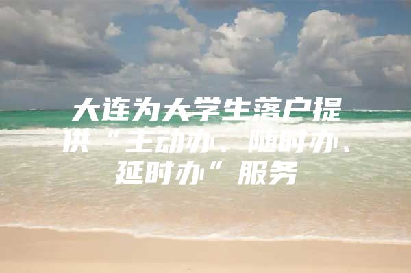 大连为大学生落户提供“主动办、随时办、延时办”服务