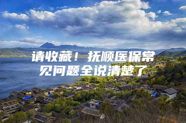 请收藏！抚顺医保常见问题全说清楚了