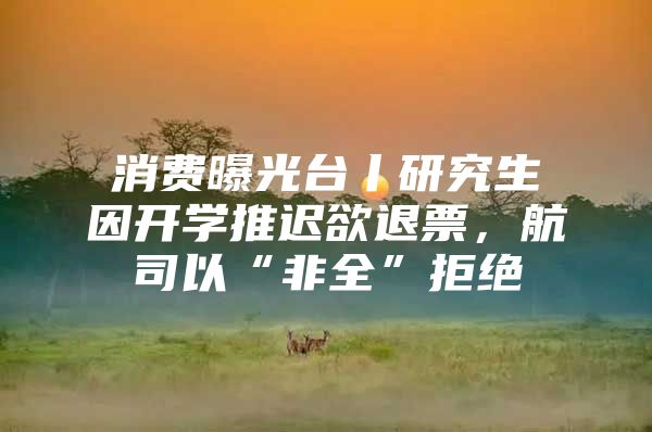 消费曝光台丨研究生因开学推迟欲退票，航司以“非全”拒绝