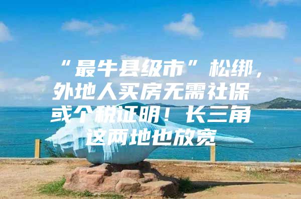 “最牛县级市”松绑，外地人买房无需社保或个税证明！长三角这两地也放宽