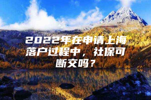 2022年在申请上海落户过程中，社保可断交吗？
