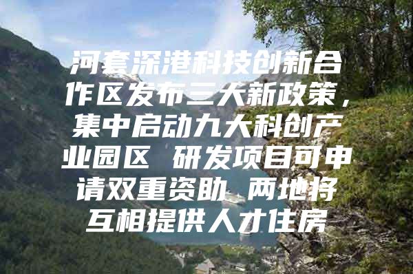 河套深港科技创新合作区发布三大新政策，集中启动九大科创产业园区 研发项目可申请双重资助 两地将互相提供人才住房