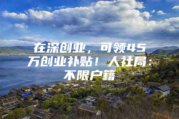 在深创业，可领45万创业补贴！人社局：不限户籍