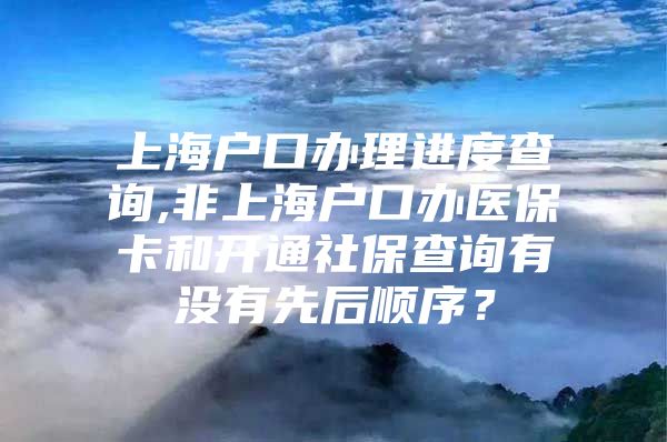 上海户口办理进度查询,非上海户口办医保卡和开通社保查询有没有先后顺序？