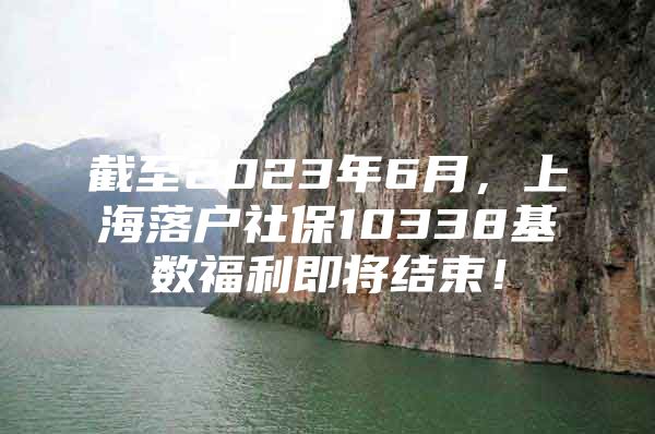 截至2023年6月，上海落户社保10338基数福利即将结束！
