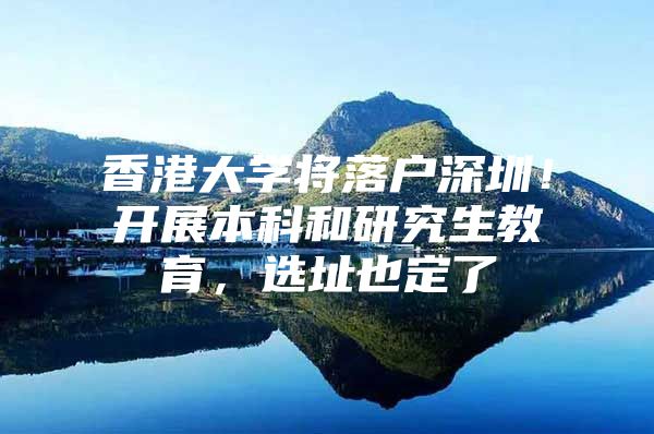 香港大学将落户深圳！开展本科和研究生教育，选址也定了